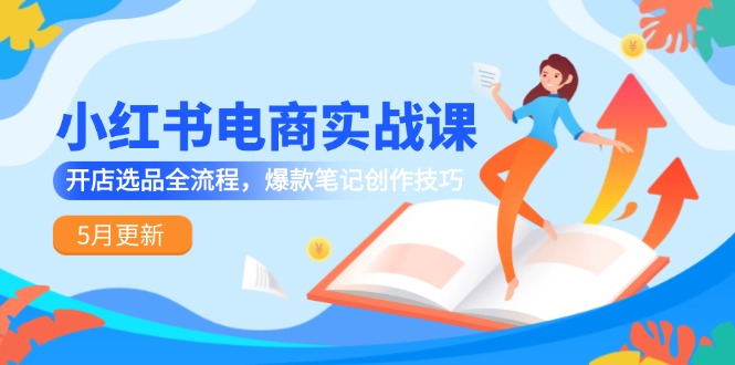 小红书电商实战课-5月更新，开店选品全流程，爆款笔记创作技巧-源码天堂