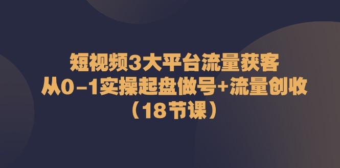 短视频3大平台流量获客：从0-1实操起盘做号+流量创收(18节课)-源码天堂
