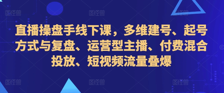 直播操盘手线下课，多维建号、起号方式与复盘、运营型主播、付费混合投放、短视频流量叠爆-源码天堂