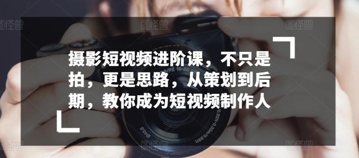摄影短视频进阶课，不只是拍，更是思路，从策划到后期，教你成为短视频制作人-源码天堂