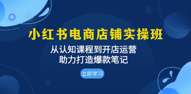 小红书电商店铺实操班：从认知课程到开店运营，助力打造爆款笔记-源码天堂