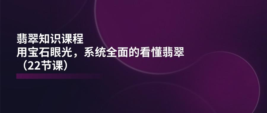 翡翠知识课程，用宝石眼光，系统全面的看懂翡翠(22节课-源码天堂