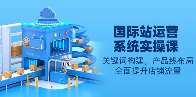 国际站运营系统实操课：关键词构建，产品线布局，全面提升店铺流量-源码天堂