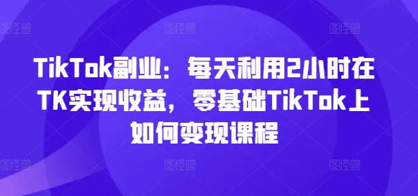 TikTok副业：每天利用2小时在TK实现收益，零基础TikTok上如何变现课程-源码天堂