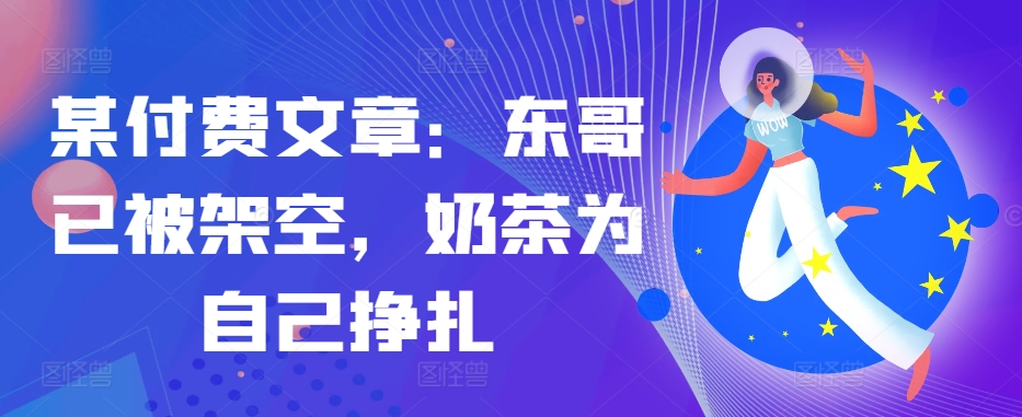 某付费文章：东哥已被架空，奶茶为自己挣扎!!-源码天堂