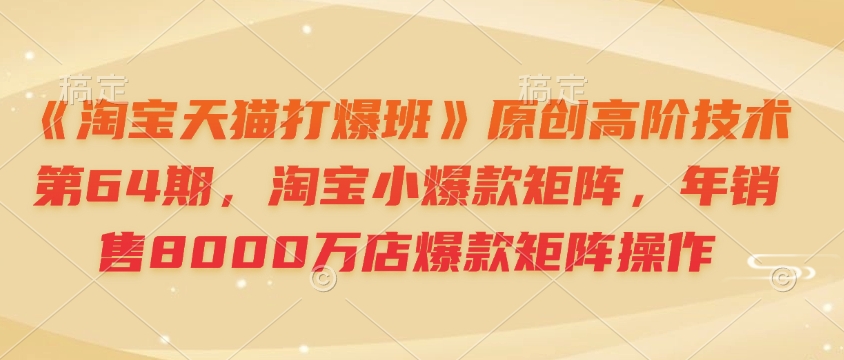 《淘宝天猫打爆班》原创高阶技术第64期，淘宝小爆款矩阵，年销售8000万店爆款矩阵操作-源码天堂