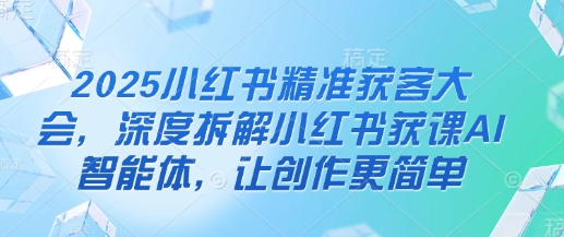 2025小红书精准获客大会，深度拆解小红书获课AI智能体，让创作更简单-源码天堂