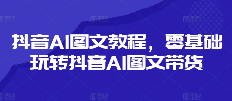 抖音AI图文教程，零基础玩转抖音AI图文带货-源码天堂