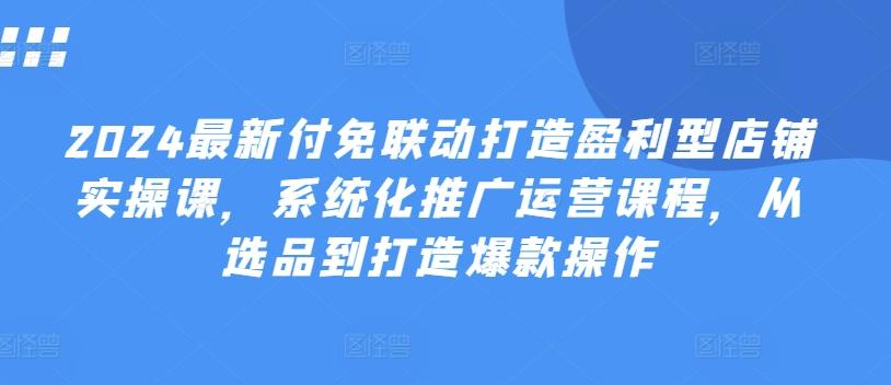 2024最新付免联动打造盈利型店铺实操课，​系统化推广运营课程，从选品到打造爆款操作-源码天堂