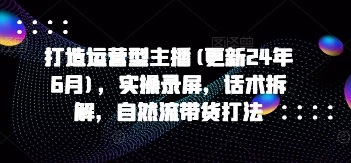 打造运营型主播(更新24年7月)，实操录屏，话术拆解，自然流带货打法-源码天堂