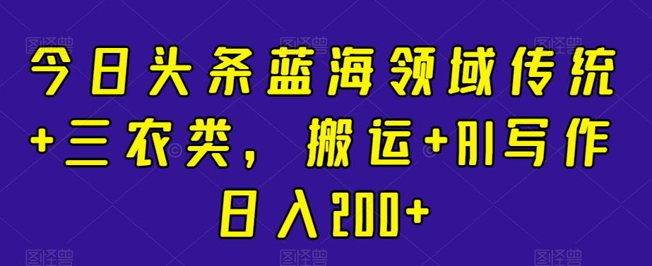 今日头条蓝海领域传统+三农类，搬运+AI写作日入200+-源码天堂
