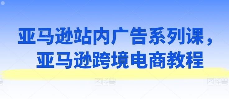 亚马逊站内广告系列课，亚马逊跨境电商教程-源码天堂