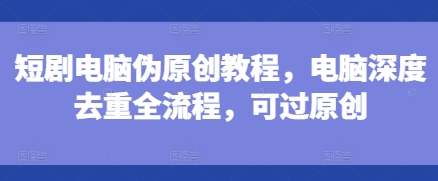 短剧电脑伪原创教程，电脑深度去重全流程，可过原创-源码天堂