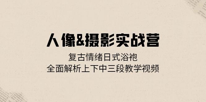 人像&摄影实战营：复古情绪日式浴袍，全面解析上下中三段教学视频-源码天堂