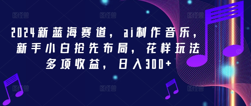 2024新蓝海赛道，ai制作音乐，新手小白抢先布局，花样玩法多项收益，日入300+【揭秘】-源码天堂