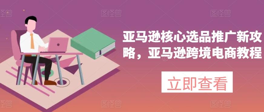 亚马逊核心选品推广新攻略，亚马逊跨境电商教程-源码天堂
