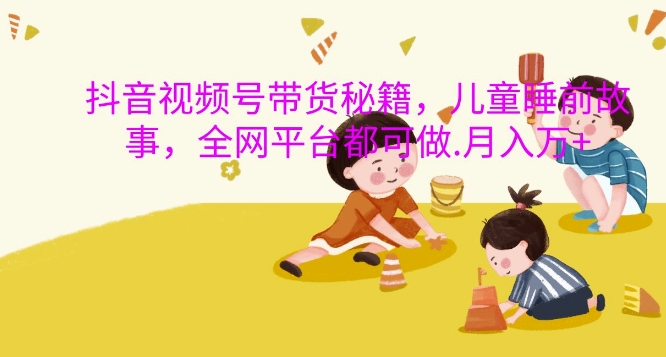 抖音视频号带货秘籍，儿童睡前故事，全网平台都可做，月入过W【揭秘】-源码天堂