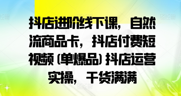 抖店进阶线下课，自然流商品卡，抖店付费短视频(单爆品)抖店运营实操，干货满满-源码天堂