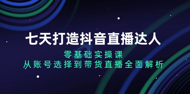 七天打造抖音直播达人：零基础实操课，从账号选择到带货直播全面解析-源码天堂