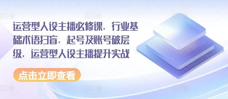 运营型人设主播必修课，行业基础术语扫盲，起号及账号破层级，运营型人设主播提升实战-源码天堂