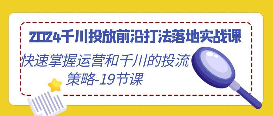 2024千川投放前沿打法落地实战课，快速掌握运营和千川的投流策略-19节课-源码天堂