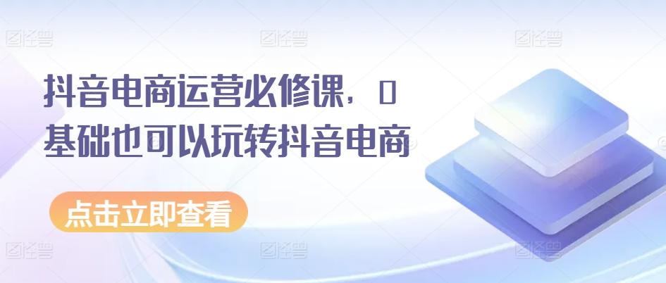 抖音电商运营必修课，0基础也可以玩转抖音电商-源码天堂