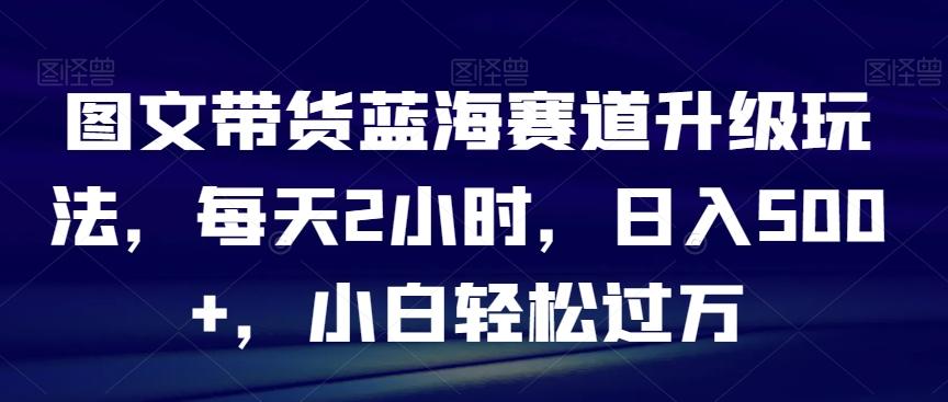 图文带货蓝海赛道升级玩法，每天2小时，日入500+，小白轻松过万-源码天堂