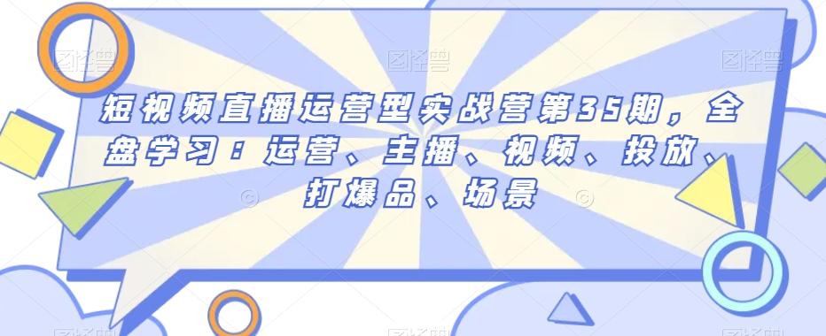 短视频直播运营型实战营第35期，全盘学习：运营、主播、视频、投放、打爆品、场景-源码天堂