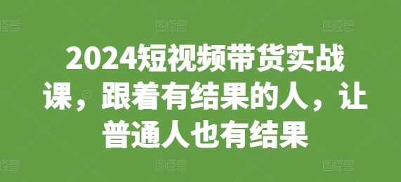 2024短视频带货实战课，跟着有结果的人，让普通人也有结果-源码天堂