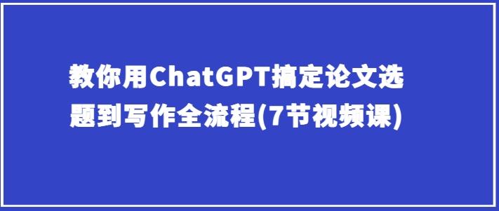 教你用ChatGPT搞定论文选题到写作全流程(7节视频课)-源码天堂