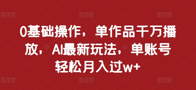 0基础操作，单作品千万播放，AI最新玩法，单账号轻松月入过w+【揭秘】-源码天堂