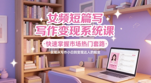 女频短篇写作变现系统课，快速掌握市场热门套路，实现从写作小白到变现达人的蜕变-源码天堂