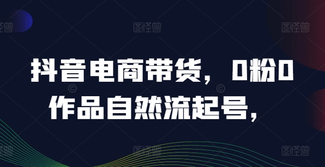 抖音电商带货，0粉0作品自然流起号，热销20多万人的抖音课程的经验分享-源码天堂
