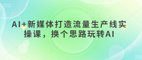 AI+新媒体打造流量生产线实操课，换个思路玩转AI-源码天堂