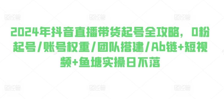 2024年抖音直播带货起号全攻略，0粉起号/账号权重/团队搭建/Ab链+短视频+鱼塘实操日不落-源码天堂