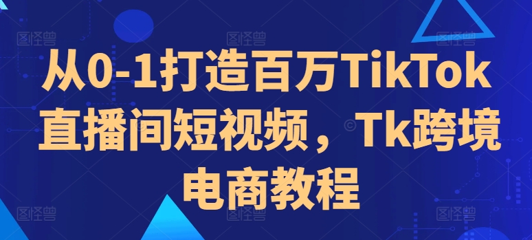 从0-1打造百万TikTok直播间短视频，Tk跨境电商教程-源码天堂