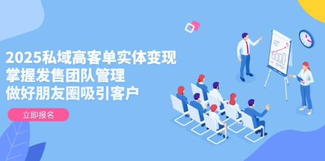 2025私域高客单实体变现，掌握发售团队管理，做好朋友圈吸引客户-源码天堂