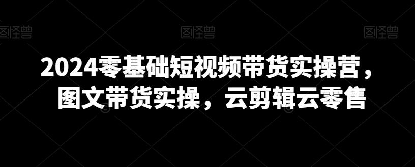 2024零基础短视频带货实操营，图文带货实操，云剪辑云零售-源码天堂