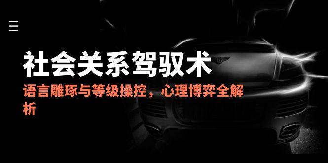 2025社会关系驾驭术，语言雕琢与等级操控，心理博弈全解析-源码天堂