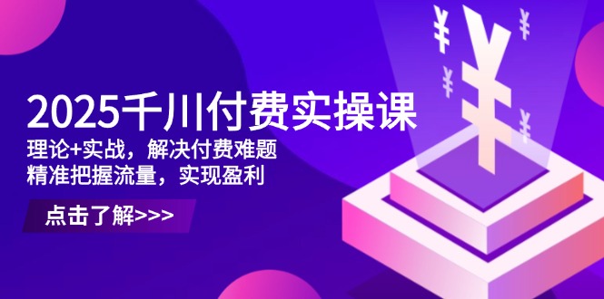 2025千川付费实操课，理论+实战，解决付费难题，精准把握流量，实现盈利-源码天堂