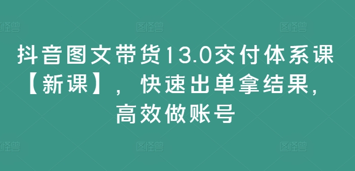 抖音图文带货13.0交付体系课【新课】，快速出单拿结果，高效做账号-源码天堂