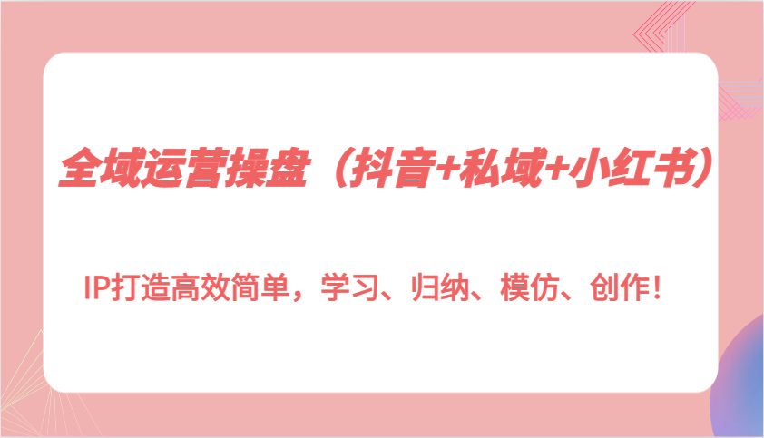 全域运营操盘(抖音+私域+小红书)IP打造高效简单，学习、归纳、模仿、创作！-源码天堂