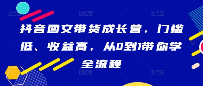 抖音图文带货成长营，门槛低、收益高，从0到1带你学全流程-源码天堂