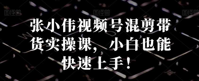 张小伟视频号混剪带货实操课，小白也能快速上手！-源码天堂