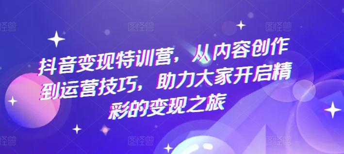 抖音变现特训营，从内容创作到运营技巧，助力大家开启精彩的变现之旅-源码天堂