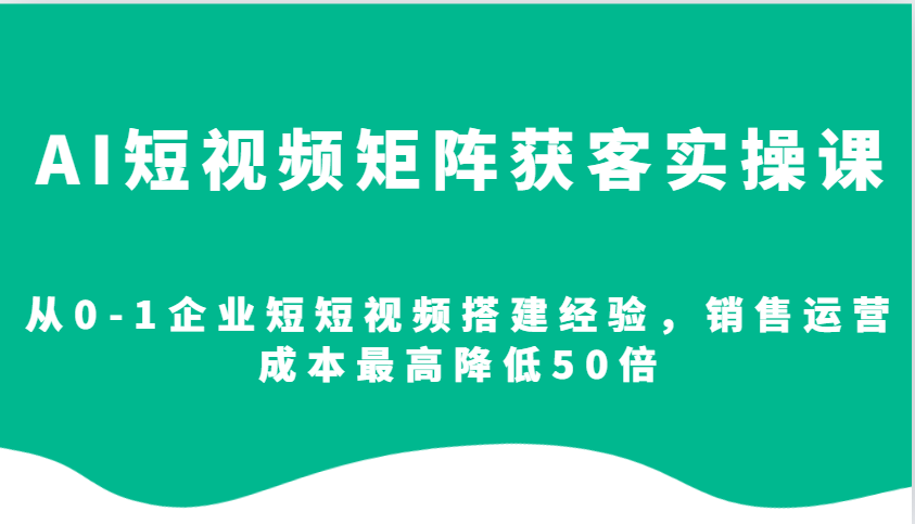 AI短视频矩阵获客实操课，从0-1企业短短视频搭建经验，销售运营成本最高降低50倍-源码天堂