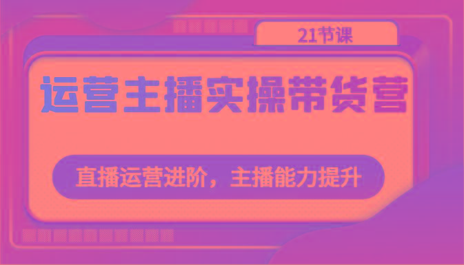 运营主播实操带货营：直播运营进阶，主播能力提升(21节课)-源码天堂