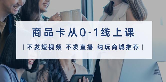 (9834期)商品卡从0-1线上课(不发短视频 不发直播 纯玩商城推荐)32节课-源码天堂