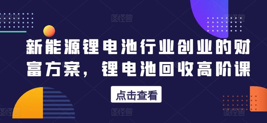 新能源锂电池行业创业的财富方案，锂电池回收高阶课-源码天堂