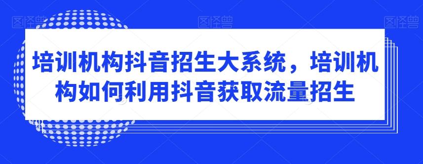 培训机构抖音招生大系统，培训机构如何利用抖音获取流量招生-源码天堂